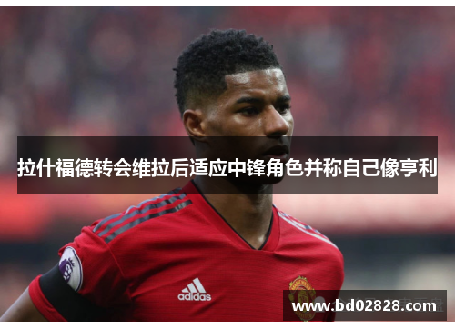 拉什福德转会维拉后适应中锋角色并称自己像亨利